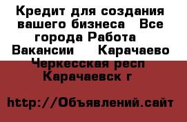 Кредит для создания вашего бизнеса - Все города Работа » Вакансии   . Карачаево-Черкесская респ.,Карачаевск г.